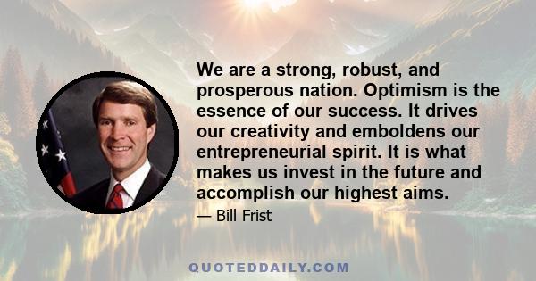 We are a strong, robust, and prosperous nation. Optimism is the essence of our success. It drives our creativity and emboldens our entrepreneurial spirit. It is what makes us invest in the future and accomplish our