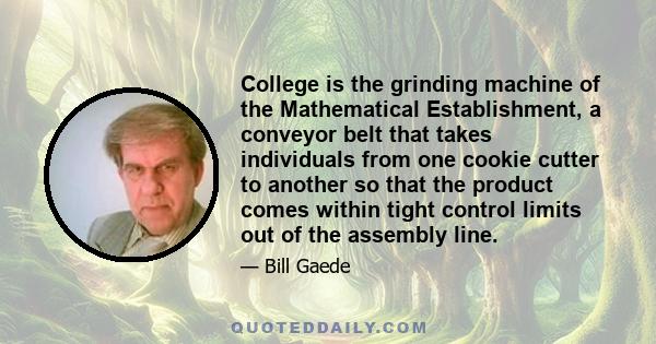 College is the grinding machine of the Mathematical Establishment, a conveyor belt that takes individuals from one cookie cutter to another so that the product comes within tight control limits out of the assembly line.