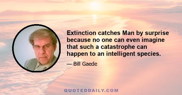 Extinction catches Man by surprise because no one can even imagine that such a catastrophe can happen to an intelligent species.