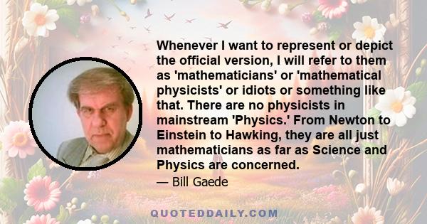 Whenever I want to represent or depict the official version, I will refer to them as 'mathematicians' or 'mathematical physicists' or idiots or something like that. There are no physicists in mainstream 'Physics.' From