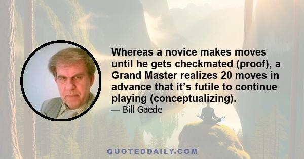 Whereas a novice makes moves until he gets checkmated (proof), a Grand Master realizes 20 moves in advance that it’s futile to continue playing (conceptualizing).