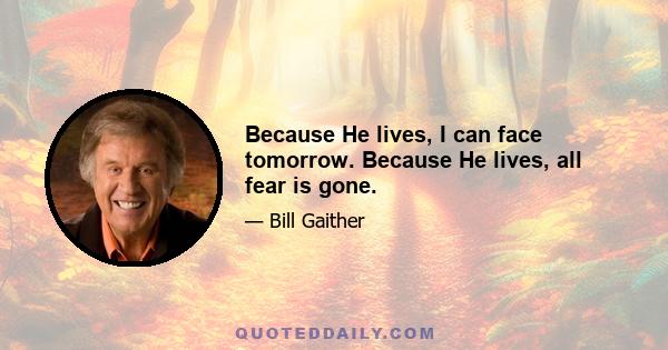 Because He lives, I can face tomorrow. Because He lives, all fear is gone.