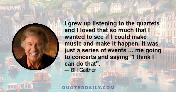 I grew up listening to the quartets and I loved that so much that I wanted to see if I could make music and make it happen. It was just a series of events ... me going to concerts and saying I think I can do that.