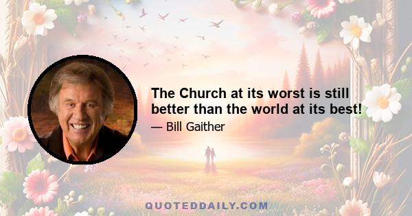 The Church at its worst is still better than the world at its best!