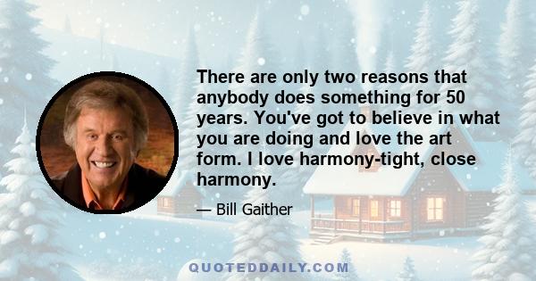 There are only two reasons that anybody does something for 50 years. You've got to believe in what you are doing and love the art form. I love harmony-tight, close harmony.