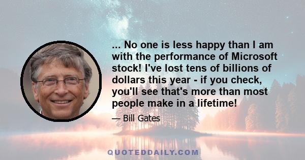 ... No one is less happy than I am with the performance of Microsoft stock! I've lost tens of billions of dollars this year - if you check, you'll see that's more than most people make in a lifetime!