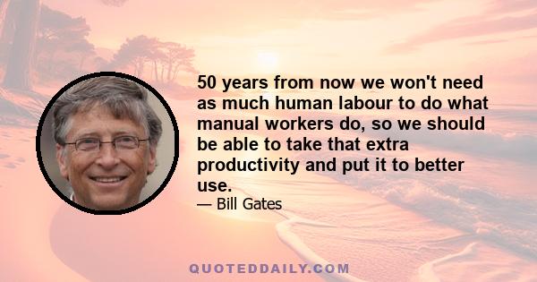 50 years from now we won't need as much human labour to do what manual workers do, so we should be able to take that extra productivity and put it to better use.