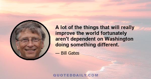 A lot of the things that will really improve the world fortunately aren't dependent on Washington doing something different.