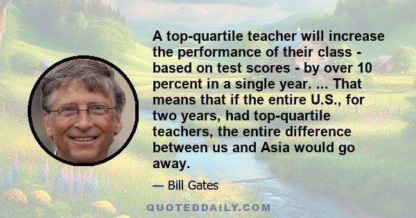 A top-quartile teacher will increase the performance of their class - based on test scores - by over 10 percent in a single year. ... That means that if the entire U.S., for two years, had top-quartile teachers, the