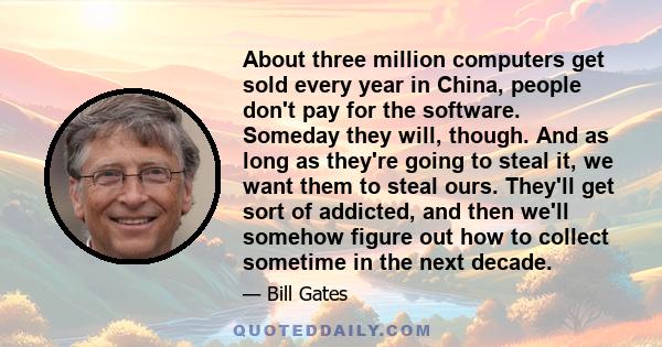 About three million computers get sold every year in China, people don't pay for the software. Someday they will, though. And as long as they're going to steal it, we want them to steal ours. They'll get sort of