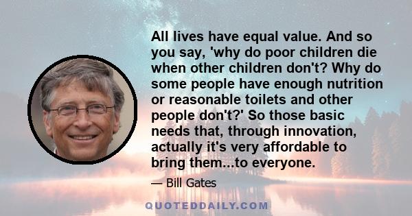 All lives have equal value. And so you say, 'why do poor children die when other children don't? Why do some people have enough nutrition or reasonable toilets and other people don't?' So those basic needs that, through 