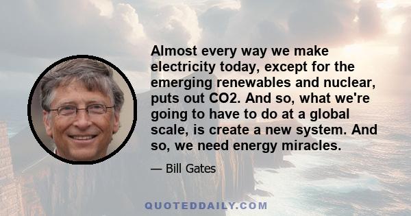 Almost every way we make electricity today, except for the emerging renewables and nuclear, puts out CO2. And so, what we're going to have to do at a global scale, is create a new system. And so, we need energy miracles.