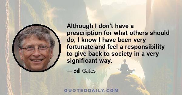 Although I don't have a prescription for what others should do, I know I have been very fortunate and feel a responsibility to give back to society in a very significant way.