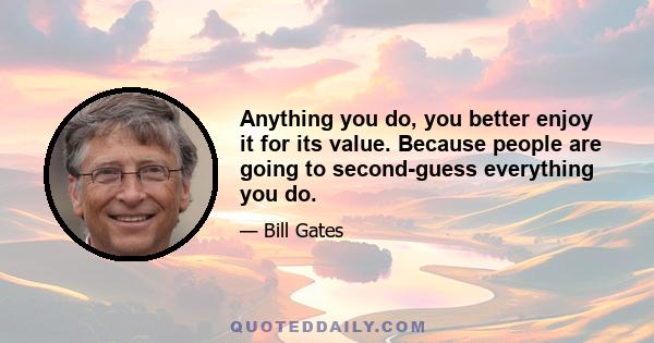 Anything you do, you better enjoy it for its value. Because people are going to second-guess everything you do.