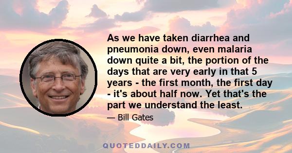 As we have taken diarrhea and pneumonia down, even malaria down quite a bit, the portion of the days that are very early in that 5 years - the first month, the first day - it's about half now. Yet that's the part we