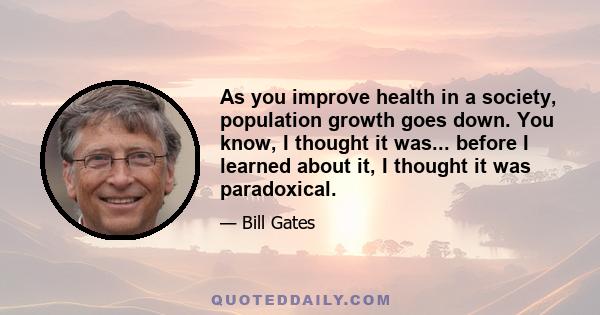 As you improve health in a society, population growth goes down. You know, I thought it was... before I learned about it, I thought it was paradoxical.