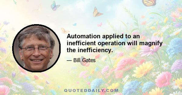 Automation applied to an inefficient operation will magnify the inefficiency.