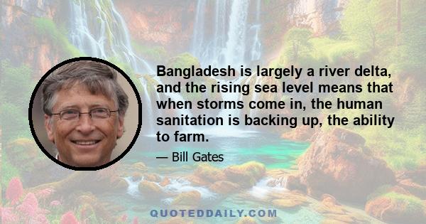 Bangladesh is largely a river delta, and the rising sea level means that when storms come in, the human sanitation is backing up, the ability to farm.