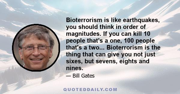 Bioterrorism is like earthquakes, you should think in order of magnitudes. If you can kill 10 people that's a one, 100 people that's a two... Bioterrorism is the thing that can give you not just sixes, but sevens,