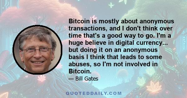 Bitcoin is mostly about anonymous transactions, and I don't think over time that's a good way to go. I'm a huge believe in digital currency... but doing it on an anonymous basis I think that leads to some abuses, so I'm 