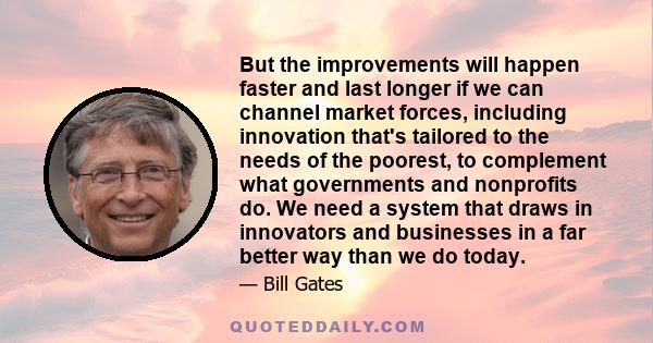 But the improvements will happen faster and last longer if we can channel market forces, including innovation that's tailored to the needs of the poorest, to complement what governments and nonprofits do. We need a