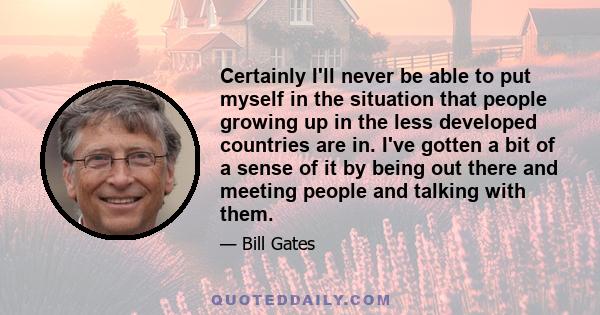 Certainly I'll never be able to put myself in the situation that people growing up in the less developed countries are in. I've gotten a bit of a sense of it by being out there and meeting people and talking with them.