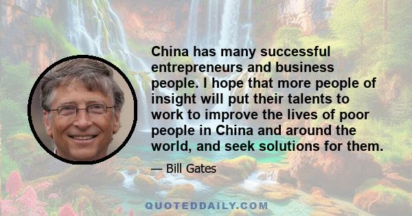 China has many successful entrepreneurs and business people. I hope that more people of insight will put their talents to work to improve the lives of poor people in China and around the world, and seek solutions for