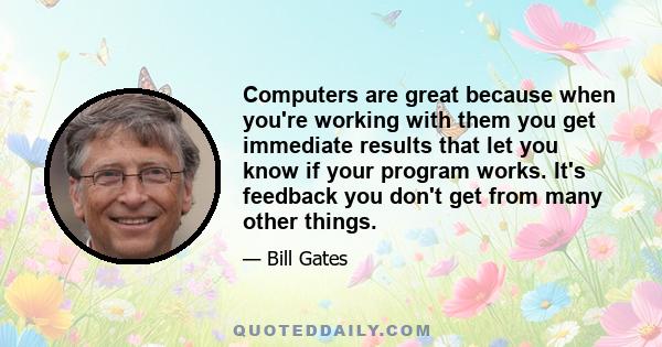 Computers are great because when you're working with them you get immediate results that let you know if your program works. It's feedback you don't get from many other things.