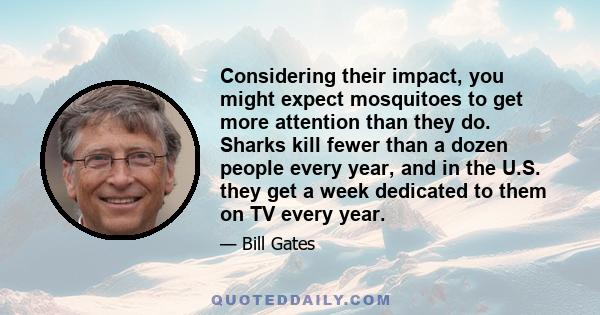 Considering their impact, you might expect mosquitoes to get more attention than they do. Sharks kill fewer than a dozen people every year, and in the U.S. they get a week dedicated to them on TV every year.