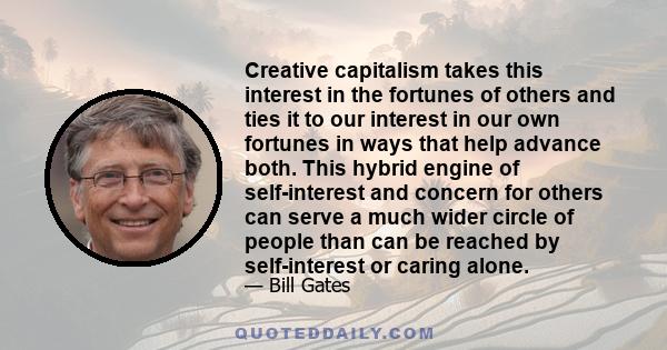 Creative capitalism takes this interest in the fortunes of others and ties it to our interest in our own fortunes in ways that help advance both. This hybrid engine of self-interest and concern for others can serve a