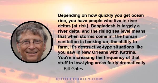 Depending on how quickly you get ocean rise, you have people who live in river deltas [at risk]. Bangladesh is largely a river delta, and the rising sea level means that when storms come in, the human sanitation is