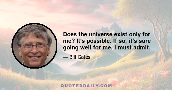 Does the universe exist only for me? It's possible. If so, it's sure going well for me, I must admit.