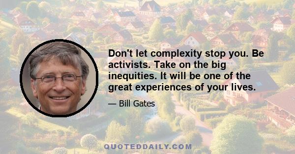 Don't let complexity stop you. Be activists. Take on the big inequities. It will be one of the great experiences of your lives.