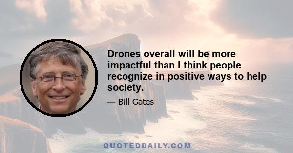 Drones overall will be more impactful than I think people recognize in positive ways to help society.