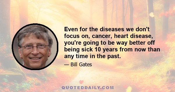 Even for the diseases we don't focus on, cancer, heart disease, you're going to be way better off being sick 10 years from now than any time in the past.