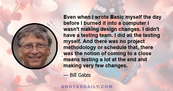 Even when I wrote Basic myself the day before I burned it into a computer I wasn't making design changes. I didn't have a testing team. I did all the testing myself. And there was no project methodology or schedule