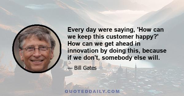 Every day were saying, 'How can we keep this customer happy?' How can we get ahead in innovation by doing this, because if we don't, somebody else will.