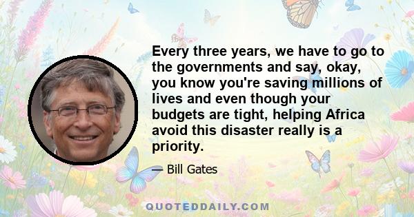 Every three years, we have to go to the governments and say, okay, you know you're saving millions of lives and even though your budgets are tight, helping Africa avoid this disaster really is a priority.