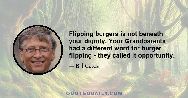 Flipping burgers is not beneath your dignity. Your Grandparents had a different word for burger flipping - they called it opportunity.