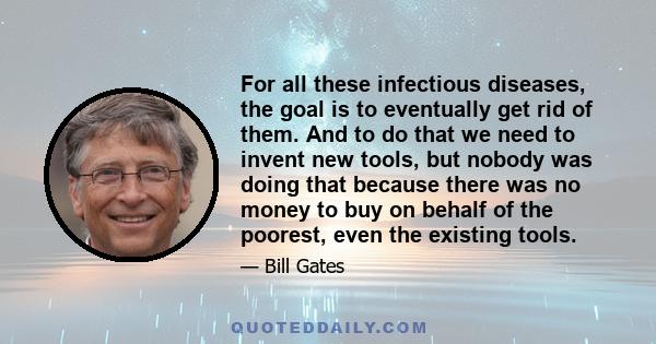 For all these infectious diseases, the goal is to eventually get rid of them. And to do that we need to invent new tools, but nobody was doing that because there was no money to buy on behalf of the poorest, even the