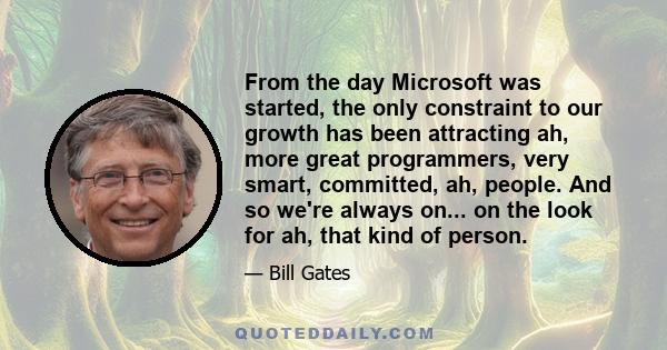 From the day Microsoft was started, the only constraint to our growth has been attracting ah, more great programmers, very smart, committed, ah, people. And so we're always on... on the look for ah, that kind of person.