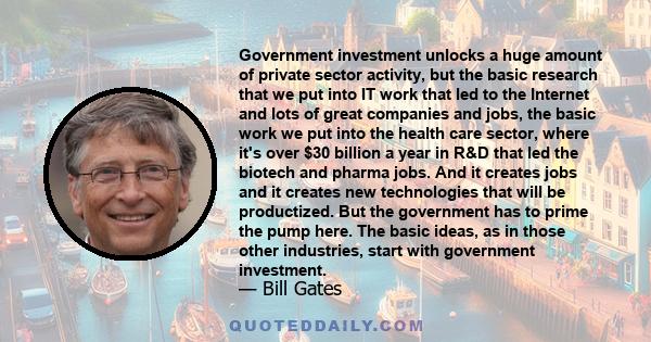 Government investment unlocks a huge amount of private sector activity, but the basic research that we put into IT work that led to the Internet and lots of great companies and jobs, the basic work we put into the