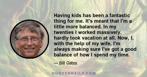 Having kids has been a fantastic thing for me. It's meant that I'm a little more balanced. In my twenties I worked massively, hardly took vacation at all. Now, I, with the help of my wife, I'm always making sure I've