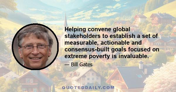 Helping convene global stakeholders to establish a set of measurable, actionable and consensus-built goals focused on extreme poverty is invaluable.