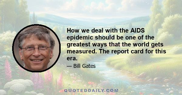 How we deal with the AIDS epidemic should be one of the greatest ways that the world gets measured. The report card for this era.