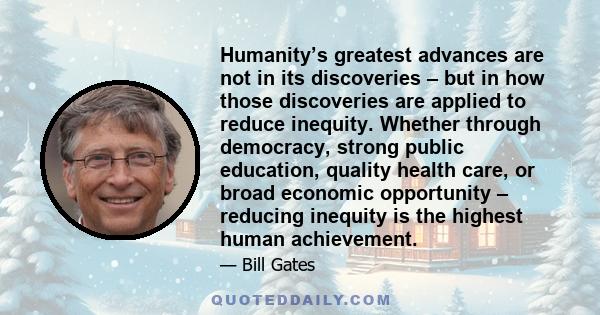 Humanity’s greatest advances are not in its discoveries – but in how those discoveries are applied to reduce inequity. Whether through democracy, strong public education, quality health care, or broad economic