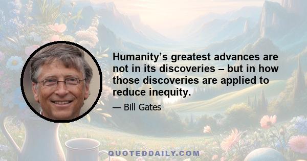 Humanity’s greatest advances are not in its discoveries – but in how those discoveries are applied to reduce inequity.