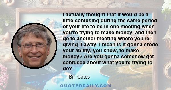 I actually thought that it would be a little confusing during the same period of your life to be in one meeting when you're trying to make money, and then go to another meeting where you're giving it away. I mean is it