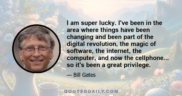 I am super lucky. I've been in the area where things have been changing and been part of the digital revolution, the magic of software, the internet, the computer, and now the cellphone... so it's been a great privilege.