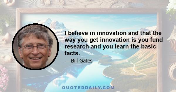 I believe in innovation and that the way you get innovation is you fund research and you learn the basic facts.